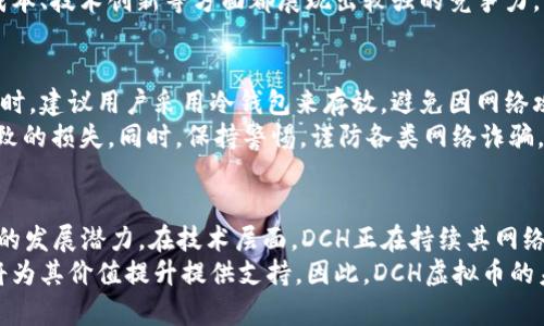   DCH虚拟币：未来货币的潜力与应用场景分析 / 
 guanjianci DCH虚拟币, 数字货币, 区块链技术, 投资理财, 虚拟资产 /guanjianci 

DCH虚拟币的概述
DCH虚拟币是一种新兴的数字货币，基于区块链技术进行开发与运作。随着数字货币的快速发展，DCH作为其中的一员，凭借其独特的特点逐渐引起了市场的关注。在本文中，我们将深入探讨DCH虚拟币的背景、特性、市场应用、潜在风险、投资前景以及未来发展趋势。

DCH虚拟币的背景
DCH虚拟币的产生背景离不开区块链技术的崛起。自比特币（Bitcoin）于2009年问世以来，数字货币逐渐走入了大众的视野。DCH虚拟币的开发者们希望通过DCH为用户提供更加安全、便捷的支付手段，以及为投资者提供更多的资产选择。DCH币的设计理念是去中心化、匿名性与安全性，使其在当前市场环境中具备一定的竞争优势。

DCH虚拟币的特性
首先，DCH虚拟币采用了先进的区块链技术，确保交易的透明度和不可篡改性。所有的交易记录都被保存在去中心化的网络中，用户可以随时进行查询。此外，DCH币的交易费用相对较低，相较于传统金融体系的收费，DCH的费用吸引力更强。
其次，DCH币强调匿名性，保护用户的个人信息安全。这一点对于很多用户来说至关重要，因为隐私保护在数字资产交易中显得尤为重要。再者，DCH币的交易速度较快，能够满足用户日常的使用需求，这在很大程度上提升了其市场吸引力。

DCH虚拟币的市场应用
DCH虚拟币已经在多个领域得到了应用，包括在线支付、跨境电商、投资理财等。在在线支付方面，许多商家已开始接受DCH作为支付手段，用户可以利用DCH进行日常消费。而在跨境电商领域，由于DCH的低交易费用与快速结算时间，越来越多的国际商家选择接受DCH作为结算方式。
此外，DCH在投资理财领域也展现出很大的潜力。投资者可以通过DCH进行资产的配置，利用市场波动进行短期交易，甚至长期持有以获取增值。目前，已有多个交易所上线了DCH的交易，进一步推动了其市场发展。

DCH虚拟币的潜在风险
尽管DCH虚拟币展现出众多优势，但投资者在选择其作为投资工具时，也必须意识到其潜在风险。例如，市场波动性较大，价格的不确定性可能导致投资者损失。此外，由于虚拟货币领域的监管政策尚不完善，政策风险也不可忽视。
再者，DCH也可能面临网络安全风险，黑客攻击、系统漏洞等安全问题可能导致用户资产损失。因此，在使用DCH进行交易时，用户应保持警惕，采取必要的安全措施来保障自身的资产安全。

DCH虚拟币的投资前景
DCH虚拟币的投资前景因其背后的技术支持及市场需求逐渐受到投资者的重视。随着全球对数字货币的认可度逐渐提升，DCH在市场中的地位也将稳步上升。同时，DCH的团队不断努力推动技术的研发与应用，这为其未来增长提供了动力。
此外，随着更多商家与平台的支持，DCH作为支付手段的普及也将进一步推动其市场需求。如果能够及时掌握市场动态，投资者有望抓住DCH带来的投资机会，实现资产增值。

DCH虚拟币的未来发展趋势
未来，DCH虚拟币有望在多个方面实现突破。首先，技术上的不断创新将使DCH在安全性和便捷性上进一步提升。通过智能合约、跨链技术等创新，DCH将能够为用户提供更加丰富的服务。
其次，随着全球对区块链和数字资产的关注度提升，DCH也可能迎来更多监管政策的支持，这将促进其合法合规的发展。同时，随着教育和普及宣传的加强，更多的用户将了解并使用DCH，从而推动其市场进一步扩大。

相关问题一：如何购买DCH虚拟币？
对于初次接触虚拟货币的用户来说，购买DCH虚拟币的方法可能显得复杂。首先，用户需要选择一个支持DCH交易的加密货币交易所。常见的交易所如Coinbase、Binance等，用户只需在这些平台上注册账户，完成身份验证后，就可以进行充值。
充值后，用户可以使用法定货币购买DCH。在交易界面上，选择想要购买的DCH数量，确认订单，交易便可完成。购买完成后，建议用户将DCH转入自己的数字钱包，以增强资产安全性。

相关问题二：DCH虚拟币的市场行情如何？
DCH虚拟币的市场行情受多种因素影响，包括市场供求关系、技术进展、市场情绪等。用户可以通过交易所提供的实时行情查看DCH的价格走势，同时也可以参考一些专业的市场分析网站，获取更全面的行情数据。
在投资前，了解DCH的市场趋势和技术分析是非常重要的。投资者可以结合技术指标，如K线图、MACD等，制定相应的投资策略。此外，关注行业动态、政策变化等因素也能为投资决策提供参考。

相关问题三：DCH虚拟币的使用场景有哪些？
DCH虚拟币的使用场景非常广泛，从在线支付到投资理财都有其身影。在电子商务领域，DCH可以作为购物的支付手段，许多电商平台和商家都开始接受DCH的交易。此外，在跨境支付中，由于DCH的快速到账特性，很多国际交易都能更为高效地完成。
在投资理财方面，DCH作为数字资产的一种，用户可以通过交易所买入、卖出DCH来获取收益。随着金融服务的日益丰富，DCH也可能拓展更多的应用场景，如借贷、抵押等金融服务，进一步扩大其使用范围。

相关问题四：DCH虚拟币相较于其他虚拟币的优势是什么？
DCH虚拟币的优势主要体现在几个方面。首先，DCH采用先进的技术，确保交易的安全性和便捷性。与一些高交易费用的币种相比，DCH拥有更低的交易成本，适合普通用户日常使用。其次，DCH的隐私保护相对较好，满足了不少用户对于匿名交易的需求。
此外，DCH的社区活跃度较高，开发团队积极推动项目的进步及生态建设，这为用户提供了良好的支持与保障。综合来看，DCH在用户体验、交易成本、技术创新等方面都展现出较强的竞争力。

相关问题五：DCH虚拟币的安全性如何保障？
DCH虚拟币的安全性保障是用户最为关心的话题之一。在交易所层面，用户应选择知名度高、安全性好的平台进行交易。同时，在进行DCH的存储时，建议用户采用冷钱包来存放，避免因网络攻击导致的资产损失。
此外，用户还应定期更新密码、开启双重验证等安全措施，以增强账户的安全性。在进行交易时，务必核实交易地址，避免因错发至错误地址而导致的损失。同时，保持警惕，谨防各类网络诈骗，以保障自己资产的安全。

相关问题六：DCH虚拟币的前景如何？
DCH虚拟币的前景与市场环境息息相关。随着越来越多的国家和地区对数字资产的接受程度提升，DCH作为一种新兴的数字货币也展现出良好的发展潜力。在技术层面，DCH正在持续其网络，以提升交易的处理能力和安全性。
展望未来，DCH有望在支付场景、投资理财等方面实现更广泛的应用。此外，随着生态建设的不断完善，DCH的社区和用户基数将逐步扩大，这也将为其价值提升提供支持。因此，DCH虚拟币的未来潜力值得期待。
